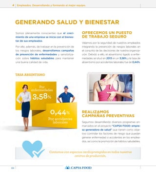 4 Empleados. Desarrollando y formando al mejor equipo. 
84 
GENERANDO SALUD Y BIENESTAR 
Somos plenamente conscientes que el creci-miento 
de una empresa se inicia con el bienes-tar 
Por 
enfermedades 
3,58% 
0,44% 
Por accidentes 
laborales 
de sus empleados. 
Por ello, además, de trabajar en la prevención de 
los riesgos laborales, desarrollamos campañas 
de prevención de enfermedades y sensibiliza-ción 
sobre hábitos saludables para mantener 
una buena calidad de vida. 
OFRECEMOS UN PUESTO 
DE TRABAJO SEGURO 
Velamos por la seguridad de nuestros empleados 
integrando la prevención de riesgos laborales en 
el conjunto de las decisiones de nuestra organiza-ción. 
Debido a ello, el absentismo ligado a enfer-medades 
se situó en 2013 en un 3,58% y la tasa de 
absentismo por accidentes laborales fue de 0,44%. 
REALIZAMOS 
CAMPAÑAS PREVENTIVAS 
Seguimos desarrollando diversos programas en-marcados 
en el proyecto “CAPSA FOOD: empre-sa 
generadora de salud” que tienen como obje-tivo 
controlar los factores de riesgo que puedan 
generar enfermedad o accidentes en los emplea-dos, 
así como la promoción de hábitos saludables. 
TASA ABSENTISMO 
Contamos con espacios cardioprotegidos en todos nuestros 
centros de producción. 
 