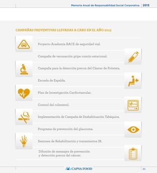Memoria Anual de Responsabilidad Social Corporativa. 2013 
CAMPAÑAS PREVENTIVAS LLEVADAS A CABO EN EL AÑO 2013 
Proyecto Academia RACE de seguridad vial. 
Campaña de vacunación gripe común estacional. 
Campaña para la detección precoz del Cáncer de Próstata. 
Escuela de Espalda. 
Plan de Investigación Cardiovascular. 
Control del colesterol. 
Implementación de Campaña de Deshabituación Tabáquica. 
Programa de prevención del glaucoma. 
Sesiones de Rehabilitación y tratamientos IR. 
Difusión de mensajes de prevención 
y detección precoz del cáncer. 
85 
 