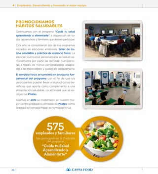 4 Empleados. Desarrollando y formando al mejor equipo. 
86 
PROMOCIONAMOS 
HÁBITOS SALUDABLES 
Continuamos con el programa “Cuida tu salud 
aprendiendo a alimentarte” a disposición de to-dos 
las personas y familiares que deseen participar. 
Este año se consolidaron dos de los programas 
iniciados en ediciones anteriores: taller de co-cina 
saludable y práctica de ejercicio físico. La 
atención nutricional personalizada se realizó se-manalmente 
por parte de dietistas- nutricionis-tas 
a través de menús personalizados adapta-dos 
a las necesidades y gustos de cada persona. 
El ejercicio físico se convirtió en una parte fun-damental 
del programa con el fin de que los 
participantes puedan llevar a la práctica los be-neficios 
que aporta como complemento a una 
alimentación saludable. La actividad que se es-cogió 
575 empleados y familiares 
han participado en la 5ª edición 
del programa 
“Cuida tu Salud 
Aprendiendo a 
Alimentarte” 
fue Pilates. 
Además en 2013 se implantaron en nuestro ma-yor 
centro productivo jornadas de Pilates, como 
práctica de ejercicio físico de forma continua. 
 