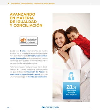 4 Empleados. Desarrollando y formando al mejor equipo. 
88 
AVANZANDO 
EN MATERIA 
DE IGUALDAD 
Y CONCILIACIÓN 
Desde hace 5 años, y como reflejo de nuestra 
apuesta por la igualdad y la conciliación, conta-mos 
con el certificado EFR (Empresa Familiar-mente 
Responsable) en todos nuestros centros 
de trabajo, persiguiendo la mejora del equilibrio 
persona-familia-sociedad-empresa. 
Materializamos este compromiso a través de di-ferentes 
acciones en materia de igualdad, entre 
las que destacan la Prevención del Acoso y la 
Inserción de la Mujer al Mundo Laboral, así como 
un amplio catálogo de medidas de conciliación. 
21% de nuestra 
plantilla 
son mujeres 
 