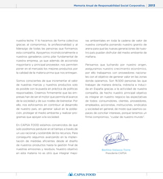 Memoria Anual de Responsabilidad Social Corporativa. 2013 
7 
nuestra leche. Y lo hacemos de forma colectiva 
gracias al compromiso, la profesionalidad y al 
liderazgo de todas las personas que formamos 
esta compañía. Apoyamos incondicionalmente a 
nuestros ganaderos como pilar fundamental de 
nuestra empresa, ya que además de accionista 
mayoritario y principal proveedor, nos permiten 
poner en el mercado los mejores productos por 
la calidad de la materia prima que nos entregan. 
Somos conscientes de que incrementar el valor 
de nuestras marcas y nuestros productos solo 
es posible con la puesta en práctica de políticas 
responsables. Creemos firmemente que las em-presas 
han de ser el motor que permita el avance 
de la sociedad y de sus niveles de bienestar. Por 
ello, nos esforzamos en contribuir al desarrollo 
de nuestro país, en generar salud en la pobla-ción, 
proteger el medio ambiente y realizar pro-gramas 
que apoyen a la sociedad. 
En CAPSA FOOD estamos convencidos de que 
solo podremos perdurar en el tiempo a través de 
un uso racional y sostenible de los recursos. Para 
conseguirlo seguimos avanzando en la implan-tación 
de medidas eficientes desde el diseño 
de nuestros productos hasta la gestión final de 
nuestras emisiones y residuos. Nuestro objetivo 
en esta materia no es otro que integrar mejo-ras 
ambientales en toda la cadena de valor de 
nuestra compañía poniendo nuestro granito de 
arena para que las nuevas generaciones de nues-tro 
país puedan disfrutar del medio ambiente de 
mañana. 
Pensamos que luchando por nuestro origen, 
aseguramos nuestro crecimiento económico, 
por ello trabajamos con proveedores naciona-les 
con el objetivo de generar valor en las zonas 
donde operamos. Son 16.500 personas las que 
trabajan de manera directa, indirecta e induci-da 
en España gracias a la actividad de nuestra 
compañía, de hecho nuestro principal objetivo 
es integrar en nuestro negocio las expectativas 
de todos: consumidores, clientes, proveedores, 
empleados, accionistas, instituciones, sindicatos 
y sociedad en general, de modo que seamos ca-paces 
de conciliar intereses, porque tenemos un 
firme compromiso, “cuidar de nuestro mundo”. 
Bertino Velasco Torre 
Presidente CAPSA 
 