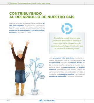 5 Sociedad. Construyendo un mundo mejor para todos. 
92 
CONTRIBUYENDO 
AL DESARROLLO DE NUESTRO PAÍS 
Nuestra actividad se basa en la recogida de le-che 
100% española, su procesado y comercia-lización 
para aportar a nuestros consumidores 
productos lácteos naturales y con alto nivel nu-tricional 
que cuiden su salud. 
En materia social, tenemos una 
prioridad: dinamizar el avance de 
nuestro país distribuyendo en la 
sociedad española parte del valor que 
se obtiene de nuestros pastos. 
Así, generamos valor económico mediante in-gresos 
distribuidos directa e indirectamente en 
la comunidad, a través del empleo directo de 
las personas que forman parte de nuestra com-pañía, 
a través de nuestros pagos y el empleo 
indirecto generado en toda nuestra cadena de 
aprovisionamiento y proveedores de servicios, a 
través de los impuestos pagados y a través del 
reparto de dividendos a nuestros accionistas. 
 