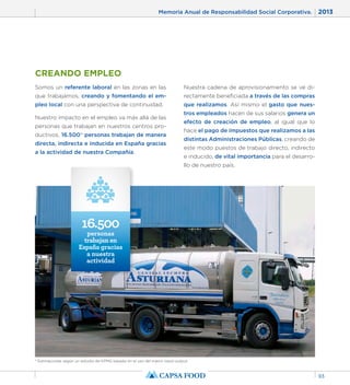Memoria Anual de Responsabilidad Social Corporativa. 2013 
93 
CREANDO EMPLEO 
Somos un referente laboral en las zonas en las 
que trabajamos, creando y fomentando el em-pleo 
local con una perspectiva de continuidad. 
Nuestro impacto en el empleo va más allá de las 
personas que trabajan en nuestros centros pro-ductivos. 
16.500* personas trabajan de manera 
directa, indirecta e inducida en España gracias 
a la actividad de nuestra Compañía. 
Nuestra cadena de aprovisionamiento se ve di-rectamente 
beneficiada a través de las compras 
que realizamos. Así mismo el gasto que nues-tros 
empleados hacen de sus salarios genera un 
efecto de creación de empleo, al igual que lo 
hace el pago de impuestos que realizamos a las 
distintas Administraciones Públicas, creando de 
este modo puestos de trabajo directo, indirecto 
e inducido, de vital importancia para el desarro-llo 
de nuestro país. 
16.500 
personas 
trabajan en 
España gracias 
a nuestra 
actividad 
* Estimaciones según un estudio de KPMG basado en el uso del marco input-output. 
 