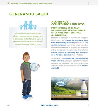 5 Sociedad. Construyendo un mundo mejor para todos. 
96 
GENERANDO SALUD 
ADQUIRIMOS 
COMPROMISOS PÚBLICOS 
PARTICIPACIÓN EN EL PLAN 
DE HÁBITOS DE VIDA SALUDABLE 
EN LA POBLACIÓN ESPAÑOLA 
(PLAN HAVISA) 
Mediante la adhesión al convenio de colabora-ción 
firmado por la Agencia Española de Segu-ridad 
Alimentaria y Nutrición (AESAN) y la Fun-dación 
Alimentum nos hemos unido con otras 
grandes empresas de la industria de alimenta-ción 
y bebidas con el objetivo de desarrollar un 
Plan de fomento de Hábitos de Vida Saludables 
en la Población Española (Plan HAVISA). 
Se trata de una campaña de comunicación en 
medio televisivo, dirigida a la promoción de una 
alimentación saludable y a la práctica regular de 
actividad física, en consonancia con la Estrate-gia 
NAOS. 
Realiza actividad física a diario.www.habitosdevidasaludables.com 
Consideramos que es nuestro 
deber como empresa trabajar por 
el bienestar de las familias y por el 
desarrollo saludable de las nuevas 
generaciones de nuestro país. 
 