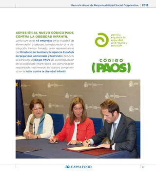 Memoria Anual de Responsabilidad Social Corporativa. 2013 
97 
ADHESIÓN AL NUEVO CÓDIGO PAOS 
CONTRA LA OBESIDAD INFANTIL 
Junto con otras 43 empresas de la industria de 
alimentación y bebidas, la restauración y la dis-tribución, 
hemos firmado, ante representantes 
del Ministerio de Sanidad y la Agencia Española 
de Seguridad Alimentaria y Nutrición (AESAN), 
la adhesión al código PAOS de autorregulación 
de la publicidad infantil para una comunicación 
responsable, reafirmando así nuestro compromi-so 
en la lucha contra la obesidad infantil. 
 