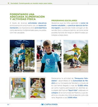 5 Sociedad. Construyendo un mundo mejor para todos. 
98 
FOMENTAMOS UNA 
ADECUADA ALIMENTACIÓN 
Y ACTIVIDAD FÍSICA 
A través de diversas actividades educativas 
promovemos el conocimiento de una buena ali-mentación 
y la importancia de la actividad física 
como elementos fundamentales para una pobla-ción 
más saludable. 
PROGRAMAS ESCOLARES 
Queremos que los niños aprendan a comer de 
manera saludable y a practicar ejercicio de for-ma 
regular y que de este modo consigan un de-sarrollo 
físico y psíquico óptimo; así como evitar 
posibles factores de riesgo en determinadas pa-tologías 
a largo plazo. 
Destacamos la actividad de “Desayunos Salu-dables”, 
desarrollada en la Comunidad de Ma-drid 
por su Consejería de Sanidad y a través de 
la cual hemos llegado a más de 12.000 niños; 
así como nuestra participación en distintas ac-tividades 
del Festival “Sport Kids” celebrado en 
colegios de la Comunidad de Madrid y cuyo ob-jetivo 
es vincular a los niños al deporte y a la vida 
sana, llegando a casi 3.000 niños. 
 