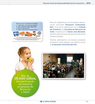 Memoria Anual de Responsabilidad Social Corporativa. 2013 
99 
Más de 16.000 niños, 
han participado 
en nuestros 
programas de 
Nutrición 
y Salud 
Este año colaboramos con el proyecto de edu-cación 
nutricional “Desayunos cardiosaluda-bles”, 
fruto de la colaboración con la Cofradía 
del Colesterol y la Concejalía de Educación de 
Avilés, impartido por el doctor Jesús Bernardo, 
miembro de la Comisión de Nutrición del Comité 
Olímpico Español. 
Además, participamos con diversos proyectos 
de salud en varios colegios cuyo objetivo común 
es la educación nutricional del niño. 
 
