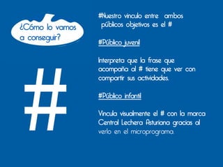 #Nuestro vinculo entre ambos
¿Cómo lo vamos    públicos objetivos es el #
a conseguir?
                 #Público juvenil

                 Interpreta que la frase que




#
                 acompaña al # tiene que ver con
                 compartir sus actividades.

                 #Público infantil

                 Vincula visualmente el # con la marca
                 Central Lechera Asturiana gracias al
                 verlo en el microprograma.
 