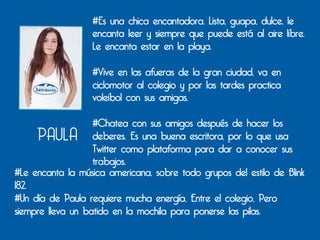 #Es una chica encantadora. Lista, guapa, dulce, le
                  encanta leer y siempre que puede está al aire libre.
                  Le encanta estar en la playa.

                  #Vive en las afueras de la gran ciudad, va en
                  ciclomotor al colegio y por las tardes practica
                  voleibol con sus amigas.

                   #Chatea con sus amigos después de hacer los
     PAULA         deberes. Es una buena escritora, por lo que usa
                   Twitter como plataforma para dar a conocer sus
                   trabajos.
#Le encanta la música americana, sobre todo grupos del estilo de Blink
182.
#Un día de Paula requiere mucha energía, Entre el colegio, Pero
siempre lleva un batido en la mochila para ponerse las pilas.
 