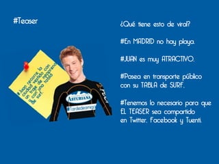 #Teaser   ¿Qué tiene esto de viral?

          #En MADRID no hay playa.

          #JUAN es muy ATRACTIVO.

          #Pasea en transporte público
          con su TABLA de SURF,

          #Tenemos lo necesario para que
          EL TEASER sea compartido
          en Twitter, Facebook y Tuenti.
 