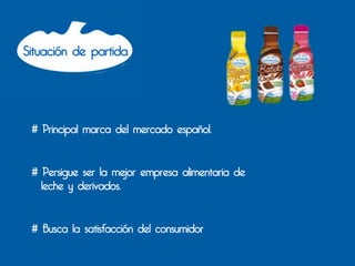 Situación de partida




 # Principal marca del mercado español.


 # Persigue ser la mejor empresa alimentaria de
   leche y derivados.


 # Busca la satisfacción del consumidor
 