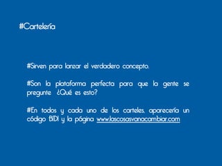 #Cartelería



  #Sirven para lanzar el verdadero concepto.

  #Son la plataforma perfecta para que la gente se
  pregunte ¿Qué es esto?

  #En todos y cada uno de los carteles, aparecería un
  código BIDI y la página www.lascosasvanacambiar.com
 