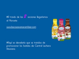 #A través de las   2 acciones llegaríamos
al Microsite:

www.lascosasvanacambiar.com




#Aquí se desvelaría que se trataba de
promocionar los batidos de Central Lechera
Asturiana.
 