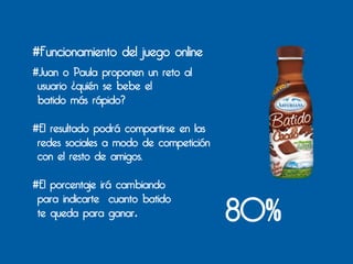 #Funcionamiento del juego online
#Juan o Paula proponen un reto al
 usuario ¿quién se bebe el
 batido más rápido?

#El resultado podrá compartirse en las
 redes sociales a modo de competición
 con el resto de amigos.

#El porcentaje irá cambiando

                                         80%
 para indicarte cuanto batido
 te queda para ganar.	
  
	
  
 