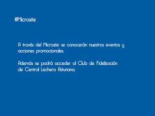 #Microsite



 A través del Microsite se conocerán nuestros eventos y
 acciones promocionales.

 Además se podrá acceder al Club de Fidelización
 de Central Lechera Asturiana.
 