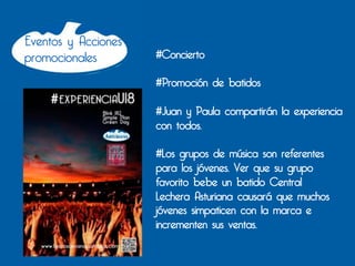 Eventos y Acciones
promocionales        #Concierto

                     #Promoción de batidos

                     #Juan y Paula compartirán la experiencia
                     con todos.

                     #Los grupos de música son referentes
                     para los jóvenes. Ver que su grupo
                     favorito bebe un batido Central
                     Lechera Asturiana causará que muchos
                     jóvenes simpaticen con la marca e
                     incrementen sus ventas.
 