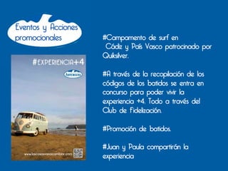 Eventos y Acciones
promocionales        #Campamento de surf en
                      Cádiz y País Vasco patrocinado por
                     Quiksilver.

                     #A través de la recopilación de los
                     códigos de los batidos se entra en
                     concurso para poder vivir la
                     experiencia +4. Todo a través del
                     Club de Fidelización.

                     #Promoción de batidos.

                     #Juan y Paula compartirán la
                     experiencia
 