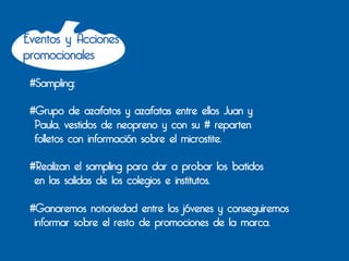 Eventos y Acciones
promocionales

 #Sampling:

 #Grupo de azafatos y azafatas entre ellos Juan y
  Paula, vestidos de neopreno y con su # reparten
  folletos con información sobre el microstite.

 #Realizan el sampling para dar a probar los batidos
  en las salidas de los colegios e institutos.

 #Ganaremos notoriedad entre los jóvenes y conseguiremos
  informar sobre el resto de promociones de la marca.
 