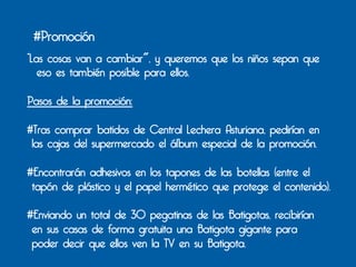 #Promoción
“Las cosas van a cambiar", y queremos que los niños sepan que
   eso es también posible para ellos.

Pasos de la promoción:

#Tras comprar batidos de Central Lechera Asturiana, pedirían en
 las cajas del supermercado el álbum especial de la promoción.

#Encontrarán adhesivos en los tapones de las botellas (entre el
 tapón de plástico y el papel hermético que protege el contenido).

#Enviando un total de 30 pegatinas de las Batigotas, recibirían
 en sus casas de forma gratuita una Batigota gigante para
 poder decir que ellos ven la TV en su Batigota.
 