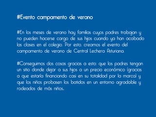 #Evento campamento de verano

#En los meses de verano hay familias cuyos padres trabajan y
no pueden hacerse cargo de sus hijos cuando ya han acabado
las clases en el colegio. Por esto, creamos el evento del
campamento de verano de Central Lechera Asturiana.

#Conseguimos dos cosas gracias a esto: que los padres tengan
un sitio donde dejar a sus hijos a un precio económico (gracias
a que estaría financiando casi en su totalidad por la marca) y
que los niños probasen los batidos en un entorno agradable y
rodeados de más niños.	
  	
  
	
  
 