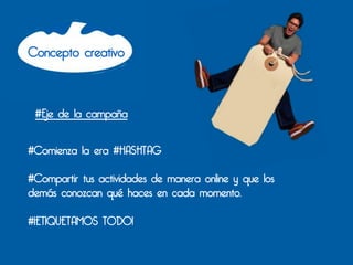 Concepto creativo



       #Eje de la campaña


#Comienza la era #HASHTAG

#Compartir tus actividades de manera online y que los
demás conozcan qué haces en cada momento.

#¡ETIQUETAMOS TODO!
	
  
	
  
 