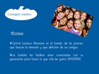Concepto creativo




        #Promesa
 	
  


 #Central Lechera Asturiana es el batido de los jóvenes,
 que buscan la diversión y que disfrutan de sus amigos.

 #Los batidos les facilitan estar conectados con su
 generación para hacer lo que más les gusta: DIVERTIRSE.
 