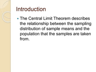 Introduction
 The Central Limit Theorem describes
the relationship between the sampling
distribution of sample means and the
population that the samples are taken
from.
 