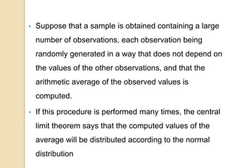 • Suppose that a sample is obtained containing a large
number of observations, each observation being
randomly generated in a way that does not depend on
the values of the other observations, and that the
arithmetic average of the observed values is
computed.
• If this procedure is performed many times, the central
limit theorem says that the computed values of the
average will be distributed according to the normal
distribution
 