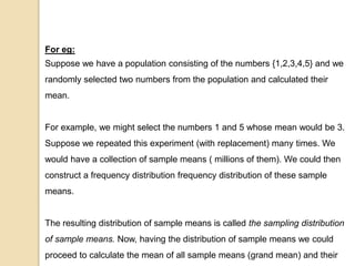 For eg:
Suppose we have a population consisting of the numbers {1,2,3,4,5} and we
randomly selected two numbers from the population and calculated their
mean.
For example, we might select the numbers 1 and 5 whose mean would be 3.
Suppose we repeated this experiment (with replacement) many times. We
would have a collection of sample means ( millions of them). We could then
construct a frequency distribution frequency distribution of these sample
means.
The resulting distribution of sample means is called the sampling distribution
of sample means. Now, having the distribution of sample means we could
proceed to calculate the mean of all sample means (grand mean) and their
 