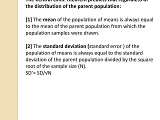 The Central Limit Theorem predicts that regardless of
the distribution of the parent population:
[1] The mean of the population of means is always equal
to the mean of the parent population from which the
population samples were drawn.
[2] The standard deviation (standard error ) of the
population of means is always equal to the standard
deviation of the parent population divided by the square
root of the sample size (N).
SD’= SD/√N
 