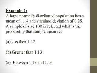 Example-1:
A large normally distributed population has a
mean of 1.14 and standard deviation of 0.25.
A sample of size 100 is selected what is the
probability that sample mean is ;
(a) less then 1.12
(b) Greater than 1.13
(c) Between 1.15 and 1.16
 