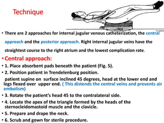 Technique
• There are 2 approaches for internal jugular venous catheterization, the central
approach and the posterior approach. Right internal jugular veins have the
straightest course to the right atrium and the lowest complication rate.
•Central approach:
• 1. Place absorbent pads beneath the patient (Fig. 5).
• 2. Position patient in Trendelenburg position.
patient supine on surface inclined 45 degrees, head at the lower end and
legs flexed over upper end. ( This distends the central veins and prevents air
embolism)
• 3. Rotate the patient’s head 45 to the contralateral side.
• 4. Locate the apex of the triangle formed by the heads of the
sternocleidomastoid muscle and the clavicle.
• 5. Prepare and drape the neck.
• 6. Scrub and gown for sterile procedure.
 