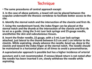 Technique
• The same procedures of central approach except:
3. In the case of obese patients, a towel roll can be placed between the
scapulae underneath the thoracic vertebrae to facilitate better access to the
site.
6. Identify the sternal notch and the intersection of the clavicle and first rib.
7. Using the nondominant hand, the index finger can be placed at the
sternal notch and the thumb at the intersection of the clavicle and first rib
to act as a guide. Using the 3-mL Luer lock syringe and 25-gauge needle,
anesthetize the skin and subcutaneous tissues.
8. Insert the finder needle, 22 gauge, with a 5-mL Luer lock syringe
attached, just lateral to the thumb between 0.5 cm and 1 cm inferior to the
clavicle. While aspirating, slowly advance the needle, bevel up, deep to the
clavicle and toward the index finger at the sternal notch. The needle should
be maintained in a horizontal plane at all times to avoid a pneumothorax.
A supraclavicular approach is possible but has a higher incidence of arterial
puncture and is not recommended. If venous blood return is not noted after
the needle has been inserted 5 cm, slowly withdraw the needle while
aspirating.
 