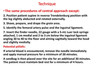 Technique
•The same procedures of central approach except:
2. Position patient supine in reverse Trendelenburg position with
the leg slightly abducted and rotated externally.
3. Shave, prepare, and drape the groin area.
5. Identify the femoral artery pulse and the inguinal ligament.
7. Insert the finder needle, 22 gauge with a 5-mL Luer lock syringe
attached, 1 cm medial and 2 to 3 cm below the inguinal ligament
angling 30 to 40 to the floor and aiming sagittally toward the head
and slightly medially.
Potential pitfalls:
If arterial blood is encountered, remove the needle immediately
and apply manual pressure for a minimum of 20 minutes.
A sandbag is then placed over the site for an additional 30 minutes.
The patient must maintain bed rest for a minimum of 4 hours.
 