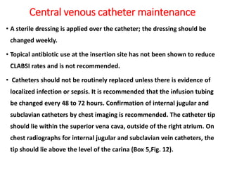 Central venous catheter maintenance
• A sterile dressing is applied over the catheter; the dressing should be
changed weekly.
• Topical antibiotic use at the insertion site has not been shown to reduce
CLABSI rates and is not recommended.
• Catheters should not be routinely replaced unless there is evidence of
localized infection or sepsis. It is recommended that the infusion tubing
be changed every 48 to 72 hours. Confirmation of internal jugular and
subclavian catheters by chest imaging is recommended. The catheter tip
should lie within the superior vena cava, outside of the right atrium. On
chest radiographs for internal jugular and subclavian vein catheters, the
tip should lie above the level of the carina (Box 5,Fig. 12).
 