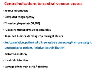 Contraindications to central venous access
• Venous thrombosis
• Untreated coagulopathy
• Thrombocytopenia (<50,000)
• Fungating tricuspid valve endocarditis
• Renal cell tumor extending into the right atrium
• Anticoagulation, patient who is excessively underweight or overweight,
Uncooperative patient, (relative contraindication)
• Distorted anatomy
• Local skin infection
• Damage of the vein distal/ proximal
 