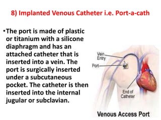 8) Implanted Venous Catheter i.e. Port-a-cath
•The port is made of plastic
or titanium with a silicone
diaphragm and has an
attached catheter that is
inserted into a vein. The
port is surgically inserted
under a subcutaneous
pocket. The catheter is then
inserted into the internal
jugular or subclavian.
 