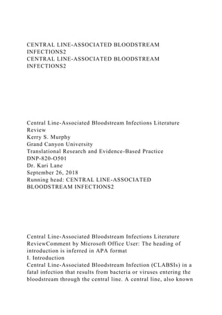 CENTRAL LINE-ASSOCIATED BLOODSTREAM
INFECTIONS2
CENTRAL LINE-ASSOCIATED BLOODSTREAM
INFECTIONS2
Central Line-Associated Bloodstream Infections Literature
Review
Kerry S. Murphy
Grand Canyon University
Translational Research and Evidence-Based Practice
DNP-820-O501
Dr. Kari Lane
September 26, 2018
Running head: CENTRAL LINE-ASSOCIATED
BLOODSTREAM INFECTIONS2
Central Line-Associated Bloodstream Infections Literature
ReviewComment by Microsoft Office User: The heading of
introduction is inferred in APA format
I. Introduction
Central Line-Associated Bloodstream Infection (CLABSIs) in a
fatal infection that results from bacteria or viruses entering the
bloodstream through the central line. A central line, also known
 