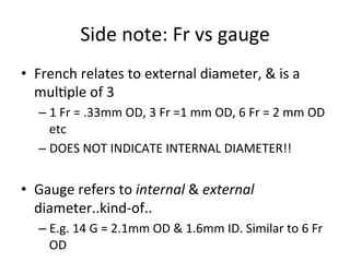 Side	
  note:	
  Fr	
  vs	
  gauge	
  
• French	
  relates	
  to	
  external	
  diameter,	
  &	
  is	
  a	
  
mulbple	
  of	
  3	
  
– 1	
  Fr	
  =	
  .33mm	
  OD,	
  3	
  Fr	
  =1	
  mm	
  OD,	
  6	
  Fr	
  =	
  2	
  mm	
  OD	
  
etc	
  
– DOES	
  NOT	
  INDICATE	
  INTERNAL	
  DIAMETER!!	
  
• Gauge	
  refers	
  to	
  internal	
  &	
  external	
  
diameter..kind-­‐of..	
  
– E.g.	
  14	
  G	
  =	
  2.1mm	
  OD	
  &	
  1.6mm	
  ID.	
  Similar	
  to	
  6	
  Fr	
  
OD	
  
 