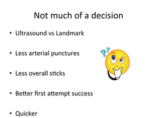 Not	
  much	
  of	
  a	
  decision	
  
• Ultrasound	
  vs	
  Landmark	
  
• Less	
  arterial	
  punctures	
  
• Less	
  overall	
  sbcks	
  
• Beoer	
  ﬁrst	
  aoempt	
  success	
  
• Quicker	
  
 