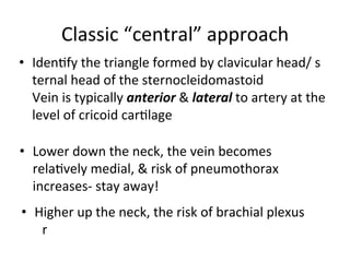 Classic	
  “central”	
  approach	
  
• Idenbfy	
  the	
  triangle	
  formed	
  by	
  clavicular	
  head/ s
ternal	
  head	
  of	
  the	
  sternocleidomastoid	
  
Vein	
  is	
  typically	
  anterior	
  &	
  lateral	
  to	
  artery	
  at	
  the	
  
level	
  of	
  cricoid	
  carblage	
  	
  
• Lower	
  down	
  the	
  neck,	
  the	
  vein	
  becomes	
  
relabvely	
  medial,	
  &	
  risk	
  of	
  pneumothorax
	
  
increases-­‐	
  stay	
  away!	
  
• Higher	
  up	
  the	
  neck,	
  the	
  risk	
  of	
  brachial	
  plexus	
  
or	
  phrenic nerve injury increases-stay away!	
  
 