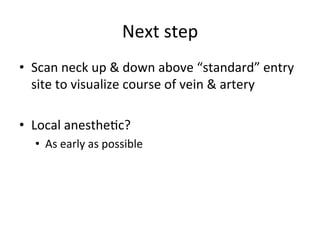 Next	
  step	
  
• Scan	
  neck	
  up	
  &	
  down	
  above	
  “standard”	
  entry	
  
site	
  to	
  visualize	
  course	
  of	
  vein	
  &	
  artery	
  
• Local	
  anesthebc?	
  
• As	
  early	
  as	
  possible	
  
	
  
	
  
 