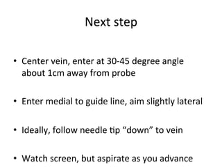 Next	
  step	
  
	
  
• Center	
  vein,	
  enter	
  at	
  30-­‐45	
  degree	
  angle	
  
about	
  1cm	
  away	
  from	
  probe	
  
• Enter	
  medial	
  to	
  guide	
  line,	
  aim	
  slightly	
  lateral	
  
• Ideally,	
  follow	
  needle	
  bp	
  “down”	
  to	
  vein	
  
• Watch	
  screen,	
  but	
  aspirate	
  as	
  you	
  advance	
  
 