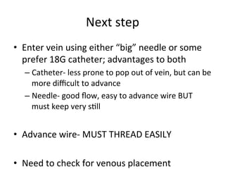 Next	
  step	
  
• Enter	
  vein	
  using	
  either	
  “big”	
  needle	
  or	
  some	
  
prefer	
  18G	
  catheter;	
  advantages	
  to	
  both 	
  	
  
– Catheter-­‐	
  less	
  prone	
  to	
  pop	
  out	
  of	
  vein,	
  but	
  can	
  be	
  
more	
  diﬃcult	
  to	
  advance	
  
– Needle-­‐	
  good	
  ﬂow,	
  easy	
  to	
  advance	
  wire	
  BUT	
  
must	
  keep	
  very	
  sbll	
  
• Advance	
  wire-­‐	
  MUST	
  THREAD	
  EASILY	
  
• Need	
  to	
  check	
  for	
  venous	
  placement	
  
 