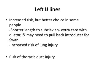 Leu	
  IJ	
  lines	
  
• Increased	
  risk,	
  but	
  beoer	
  choice	
  in	
  some	
  
people	
  
-Shorter	
  length	
  to	
  subclavian-­‐	
  extra	
  care	
  with	
  
dilator,	
  &	
  may	
  need	
  to	
  pull	
  back	
  introducer	
  for	
  
Swan	
  
-Increased	
  risk	
  of	
  lung	
  injury	
  
• Risk	
  of	
  thoracic	
  duct	
  injury	
  	
  
 