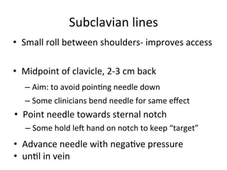 Subclavian	
  lines	
  
• Small	
  roll	
  between	
  shoulders-­‐	
  improves	
  access
	
  
• Midpoint	
  of	
  clavicle,	
  2-­‐3	
  cm	
  back	
  
– Aim:	
  to	
  avoid	
  poinbng	
  needle	
  down	
  
– Some	
  clinicians	
  bend	
  needle	
  for	
  same	
  eﬀect	
  
• Point	
  needle	
  towards	
  sternal	
  notch
	
  – Some	
  hold	
  leu	
  hand	
  on	
  notch	
  to	
  keep	
  “target”
	
  • Advance	
  needle	
  with	
  negabve	
  pressure	
  
• unbl in vein	
  
 