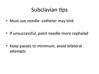 Subclavian	
  bps	
  
• Must	
  use	
  needle-­‐	
  catheter	
  may	
  kink	
  
• If	
  unsuccessful,	
  point	
  needle	
  more	
  cephalad	
  
• Keep	
  passes	
  to	
  minimum;	
  avoid	
  bilateral	
  
aoempts	
  
 
