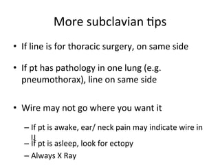 More	
  subclavian	
  bps	
  
• If	
  line	
  is	
  for	
  thoracic	
  surgery,	
  on	
  same	
  side	
  
• If	
  pt	
  has	
  pathology	
  in	
  one	
  lung	
  (e.g.
	
  
pneumothorax),	
  line	
  on	
  same	
  side	
  
• Wire	
  may	
  not	
  go	
  where	
  you	
  want	
  it
	
  
– If	
  pt	
  is	
  awake,	
  ear/	
  neck	
  pain	
  may	
  indicate	
  wire	
  in	
  
IJ	
  
– If	
  pt	
  is	
  asleep,	
  look	
  for	
  ectopy	
  
– Always	
  X	
  Ray	
  
 
