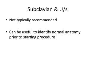 Subclavian	
  &	
  U/s	
  
• Not	
  typically	
  recommended	
  
• Can	
  be	
  useful	
  to	
  idenbfy	
  normal	
  anatomy	
  
prior	
  to	
  starbng	
  procedure	
  
 