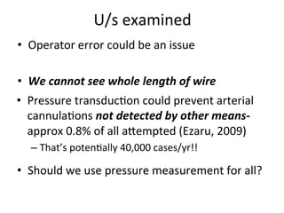 U/s	
  examined	
  
• Operator	
  error	
  could	
  be	
  an	
  issue	
  
• We	
  cannot	
  see	
  whole	
  length	
  of	
  wire
	
  • Pressure	
  transducbon	
  could	
  prevent	
  arterial
	
  
cannulabons	
  not	
  detected	
  by	
  other	
  means-­‐	
  
approx	
  0.8%	
  of	
  all	
  aoempted	
  (Ezaru,	
  2009)	
  
– That’s	
  potenbally	
  40,000	
  cases/yr!!	
  
• Should	
  we	
  use	
  pressure	
  measurement	
  for	
  all?
 
